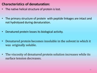 Characteristics of denaturation:
• The native helical structure of protein is lost.
• The primary structure of protein with peptide linkages are intact and
not hydrolysed during denaturation.
• Denatured protein losses its biological activity.
• Denatured protein becomes insoluble in the solvent in which it
was originally soluble.
• The viscosity of denatured protein solution increases while its
surface tension decreases.
38
 