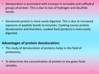 • Denaturation is associated with increase in ionizable and sulfhydryl
groups of protein. This is due to loss of hydrogen and disulfide
bonds.
• Denatured protein is more easily digested. This is due to increased
exposure of peptide bonds to enzymes. Cooking causes protein
denaturation and therefore, cooked food (protein) is more easily
digested.
Advantages of protein denaturation:
• The study of denaturation of proteins helps in the field of
proteomics.
• To determine the concentration of protein in any given food
samples.
39
 