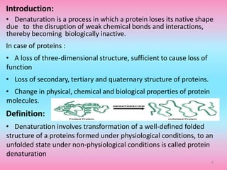 Introduction:
• Denaturation is a process in which a protein loses its native shape
due to the disruption of weak chemical bonds and interactions,
thereby becoming biologically inactive.
In case of proteins :
• A loss of three-dimensional structure, sufficient to cause loss of
function
• Loss of secondary, tertiary and quaternary structure of proteins.
• Change in physical, chemical and biological properties of protein
molecules.
Definition:
• Denaturation involves transformation of a well-defined folded
structure of a proteins formed under physiological conditions, to an
unfolded state under non-physiological conditions is called protein
denaturation
4
 