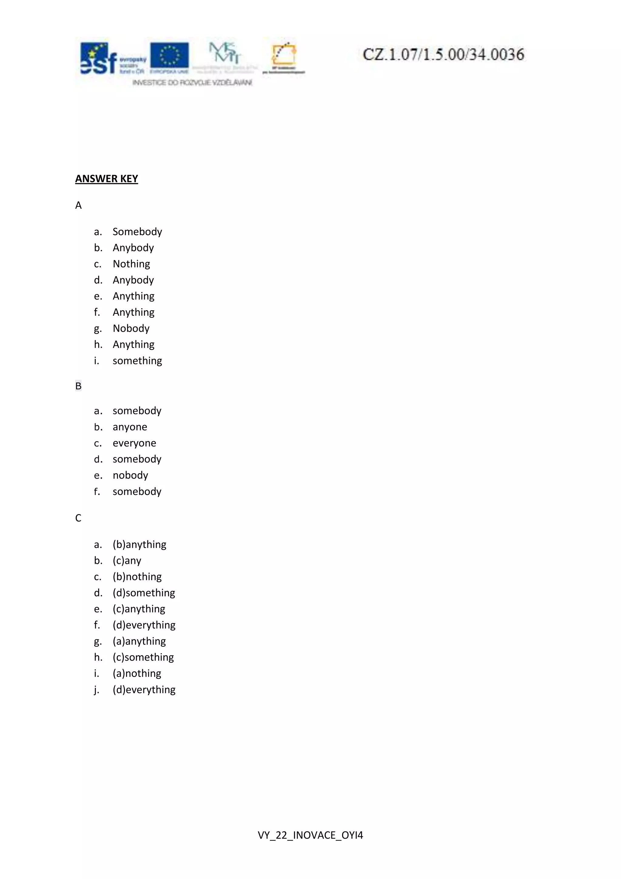 VY_22_INOVACE_OYI4
ANSWER KEY
A
a. Somebody
b. Anybody
c. Nothing
d. Anybody
e. Anything
f. Anything
g. Nobody
h. Anything
i. something
B
a. somebody
b. anyone
c. everyone
d. somebody
e. nobody
f. somebody
C
a. (b)anything
b. (c)any
c. (b)nothing
d. (d)something
e. (c)anything
f. (d)everything
g. (a)anything
h. (c)something
i. (a)nothing
j. (d)everything
 