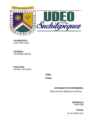 CATEDRÁTICA:
Licda. Alma López
CÁTEDRA:
Tecnologías básicas
FACULTAD:
Ciencias de la salud
TEMA:
Ensayo
ESTUDIANTE DE ENFERMERÍA:
Diego Armando Rigoberto Ixmatá Suy
MATRICULA
160251088
FECHA:
01 de JUNIO 2,017
 