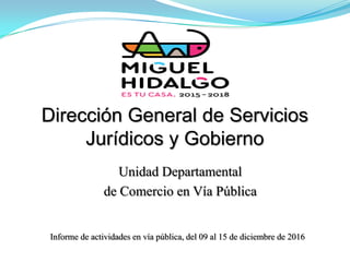 Dirección General de Servicios
Jurídicos y Gobierno
Informe de actividades en vía pública, del 09 al 15 de diciembre de 2016
Unidad Departamental
de Comercio en Vía Pública
 