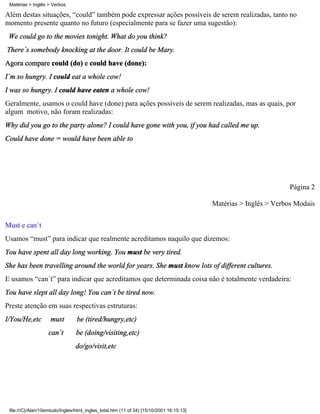 Além destas situações, “could” também pode expressar ações possíveis de serem realizadas, tanto no
momento presente quanto no futuro (especialmente para se fazer uma sugestão):
We could go to the movies tonight. What do you think?
There´s somebody knocking at the door. It could be Mary.
Agora compare could (do) e could have (done):
I´m so hungry. I could eat a whole cow!
I was so hungry. I could have eaten a whole cow!
Geralmente, usamos o could have (done) para ações possíveis de serem realizadas, mas as quais, por
algum motivo, não foram realizadas:
Why did you go to the party alone? I could have gone with you, if you had called me up.
Could have done = would have been able to
Página 2
Matérias > Inglês > Verbos Modais
Must e can´t
Usamos “must” para indicar que realmente acreditamos naquilo que dizemos:
You have spent all day long working. You must be very tired.
She has been travelling around the world for years. She must know lots of different cultures.
E usamos “can´t” para indicar que acreditamos que determinada coisa não é totalmente verdadeira:
You have slept all day long! You can´t be tired now.
Preste atenção em suas respectivas estruturas:
I/You/He,etc must be (tired/hungry,etc)
can´t be (doing/visiting,etc)
do/go/visit,etc
Matérias > Inglês > Verbos
file:///C|/Alan/10emtudo/Ingles/html_ingles_total.htm (11 of 34) [15/10/2001 16:15:13]
 