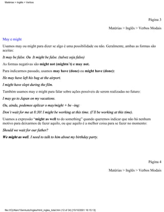 Página 3
Matérias > Inglês > Verbos Modais
May e might
Usamos may ou might para dizer se algo é uma possibilidade ou não. Geralmente, ambas as formas são
aceitas:
It may be false. Ou It might be false. (talvez seja falso)
As formas negativas são might not (mightn´t) e may not.
Para indicarmos passado, usamos may have (done) ou might have (done):
He may have left his bag at the airport.
I might have slept during the film.
Também usamos may e might para falar sobre ações possíveis de serem realizadas no futuro:
I may go to Japan on my vacations.
Ou, ainda, podemos aplicar o may/might + be –ing:
Don´t wait for me at 8:30! I might be working at this time. (I´ll be working at this time).
Usamos a expressão “might as well to do something” quando queremos indicar que não há nenhum
motivo para deixarmos de fazer aquilo, ou que aquilo é a melhor coisa para se fazer no momento:
Should we wait for our father?
We might as well. I need to talk to him about my birthday party.
Página 4
Matérias > Inglês > Verbos Modais
Matérias > Inglês > Verbos
file:///C|/Alan/10emtudo/Ingles/html_ingles_total.htm (12 of 34) [15/10/2001 16:15:13]
 