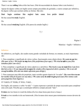 There´s no use calling John at this late hour. (Não há necessidade de chamar John à este horário.)
Apesar de alguns verbos em Inglês serem sempre precedidos de gerúndio, e outros sempre por infinitivo,
há alguns verbos que aceitam ambas as formas. São eles:
Start begin continue like neglect hate cease love prefer intend
He has ceased to study English.
Ou
He has ceased studying English. (Ele parou de estudar Inglês.)
5_1
Página 1
Matérias > Inglês > Infinitivo
Infinitivo
Os infinitivos, em Inglês, são usados numa grande variedade de formas; no entanto, as mais importantes
são:
1. Para completar o significado de vários verbos, funcionando como objeto direto: He wants to see her.
(Ele quer vê-la.) / We prefer to stay here.(Nós preferimos ficar aqui.) / We tried to talk to you.(Nós
tentamos falar com você.)
2. Para completar o significado de vários adjetivos e advérbios: This book is easy to read.(Este é um livro
fácil de se ler.) / It was impossible to open the window.(Era impossível abrir a janela.) / He is not old
enough to drive. (Ele não tem idade suficiente para dirigir.)
3. Para expressar uma idéia de propósito, tanto sozinho quanto depois de “in order”: She went there to see
her mother.(Ela foi lá para ver sua mãe.) / We came early in order to get good seats.(Nós viemos cedo
para pegarmos bons lugares.)
IT TAKES, IT TOOK, IT WILL TAKE...
Em Inglês, nós usamos o verbo “to take” + it para expressar o período de tempo necessário para completar
uma certa ação. Perceba que a construção infinitiva sempre precede “take”:
It takes me two hours to wash the dishes.(Eu levo duas horas para lavar a louça.)
It took us two months to do our homework. (Nós levamos dois meses para terminarmos nossos deveres de
casa.)
Matérias > Inglês > Verbos
file:///C|/Alan/10emtudo/Ingles/html_ingles_total.htm (16 of 34) [15/10/2001 16:15:13]
 
