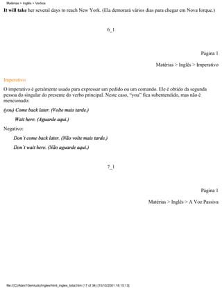 It will take her several days to reach New York. (Ela demorará vários dias para chegar em Nova Iorque.)
6_1
Página 1
Matérias > Inglês > Imperativo
Imperativo
O imperativo é geralmente usado para expressar um pedido ou um comando. Ele é obtido da segunda
pessoa do singular do presente do verbo principal. Neste caso, “you” fica subentendido, mas não é
mencionado:
(you) Come back later. (Volte mais tarde.)
Wait here. (Aguarde aqui.)
Negativo:
Don´t come back later. (Não volte mais tarde.)
Don´t wait here. (Não aguarde aqui.)
7_1
Página 1
Matérias > Inglês > A Voz Passiva
Matérias > Inglês > Verbos
file:///C|/Alan/10emtudo/Ingles/html_ingles_total.htm (17 of 34) [15/10/2001 16:15:13]
 