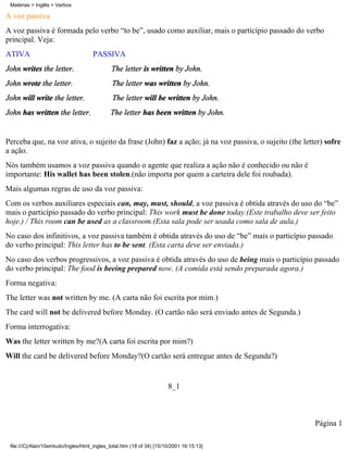A voz passiva
A voz passiva é formada pelo verbo “to be”, usado como auxiliar, mais o particípio passado do verbo
principal. Veja:
ATIVA PASSIVA
John writes the letter. The letter is written by John.
John wrote the letter. The letter was written by John.
John will write the letter. The letter will be written by John.
John has written the letter. The letter has been written by John.
Perceba que, na voz ativa, o sujeito da frase (John) faz a ação; já na voz passiva, o sujeito (the letter) sofre
a ação.
Nós também usamos a voz passiva quando o agente que realiza a ação não é conhecido ou não é
importante: His wallet has been stolen.(não importa por quem a carteira dele foi roubada).
Mais algumas regras de uso da voz passiva:
Com os verbos auxiliares especiais can, may, must, should, a voz passiva é obtida através do uso do “be”
mais o particípio passado do verbo principal: This work must be done today.(Este trabalho deve ser feito
hoje.) / This room can be used as a classroom.(Esta sala pode ser usada como sala de aula.)
No caso dos infinitivos, a voz passiva também é obtida através do uso de “be” mais o particípio passado
do verbo principal: This letter has to be sent. (Esta carta deve ser enviada.)
No caso dos verbos progressivos, a voz passiva é obtida através do uso de being mais o particípio passado
do verbo principal: The food is beeing prepared now. (A comida está sendo preparada agora.)
Forma negativa:
The letter was not written by me. (A carta não foi escrita por mim.)
The card will not be delivered before Monday. (O cartão não será enviado antes de Segunda.)
Forma interrogativa:
Was the letter written by me?(A carta foi escrita por mim?)
Will the card be delivered before Monday?(O cartão será entregue antes de Segunda?)
8_1
Página 1
Matérias > Inglês > Verbos
file:///C|/Alan/10emtudo/Ingles/html_ingles_total.htm (18 of 34) [15/10/2001 16:15:13]
 