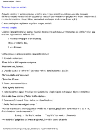 Tempos e Aspectos verbais
Aspecto simples: O aspecto simples se refere aos eventos completos, inteiros, que não possuem
desenvolvimento ou mudança no decorrer de sua ação (ao contrário do progressivo, o qual se relaciona à
eventos incompletos e imperfeitos, passíveis de mudanças no decorrer de sua ação).
O aspecto simples engloba os seguintes tempos verbais:
Presente simples
Usamos o presente simples quando falamos de situações cotidianas, permanentes; ou sobre eventos que
ocorrem regularmente, todos os dias:
I read the newspaper every morning.
It is a wonderful day.
I love flowers.
Outras situações em que usamos o presente simples:
1. Verdades universais:
Water boils at 100 degrees centigrade.
Brazilians love feijoada.
2. Quando usamos o verbo “be” (e outros verbos) para indicarmos estado:
There is a lake near my house.
I know Ms. Keinne.
3. Para expressarmos futuro:
I have a party next week.
4. Para indicarmos ações presentes (isto geralmente se aplica para explicações de procedimentos):
Now I add three spoons of butter to the mixture...
5. Para nos referirmos à fatos citados em obras literárias:
“ So she looks at him and goes away.”
*Não se esqueça que, ao conjugarmos o verbo na 3º pessoa, precisamos acrescentar o –s ou o –es,
dependendo da estrutura do verbo: *
I study. - He/She/It studies. They/We/You work. - She works.
*Ao fazermos perguntas ou frases negativas, devemos usar o do/does:
Matérias > Inglês > Verbos
file:///C|/Alan/10emtudo/Ingles/html_ingles_total.htm (2 of 34) [15/10/2001 16:15:13]
 