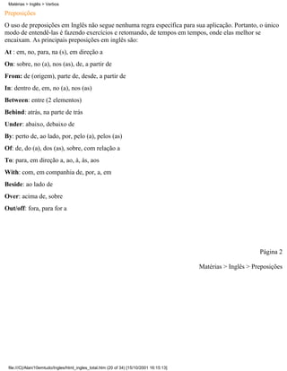 Preposições
O uso de preposições em Inglês não segue nenhuma regra específica para sua aplicação. Portanto, o único
modo de entendê-las é fazendo exercícios e retomando, de tempos em tempos, onde elas melhor se
encaixam. As principais preposições em inglês são:
At : em, no, para, na (s), em direção a
On: sobre, no (a), nos (as), de, a partir de
From: de (origem), parte de, desde, a partir de
In: dentro de, em, no (a), nos (as)
Between: entre (2 elementos)
Behind: atrás, na parte de trás
Under: abaixo, debaixo de
By: perto de, ao lado, por, pelo (a), pelos (as)
Of: de, do (a), dos (as), sobre, com relação a
To: para, em direção a, ao, à, às, aos
With: com, em companhia de, por, a, em
Beside: ao lado de
Over: acima de, sobre
Out/off: fora, para for a
Página 2
Matérias > Inglês > Preposições
Matérias > Inglês > Verbos
file:///C|/Alan/10emtudo/Ingles/html_ingles_total.htm (20 of 34) [15/10/2001 16:15:13]
 