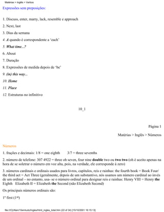 Expressões sem preposições:
1. Discuss, enter, marry, lack, resemble e approach
2. Next, last
3. Dias da semana
4. A quando é correspondente a ‘each’
5. What time...?
6. About
7. Duração
8. Expressões de medida depois de ‘be’
9. (in) this way...
10. Home
11. Place
12. Estruturas no infinitivo
10_1
Página 1
Matérias > Inglês > Números
Números
1. frações e decimais: 1/8 = one eighth 3/7 = three sevenths
2. número de telefone: 307 4922 = three oh seven, four nine double two ou two two (oh é aceito apenas na
hora de se soletrar o número em voz alta, pois, na verdade, ele corresponde à zero)
3. números cardinais e ordinais usados para livros, capítulos, reis e rainhas: the fourth book = Book Four/
the third act = Act Three (geralmente, depois de um substantivo, nós usamos um número cardinal ao invés
de um ordinal – no entanto, usa- se o número ordinal para designar reis e rainhas: Henry VIII = Henry the
Eighth Elizabeth II = Elizabeth the Second (não Elizabeth Second)
Os principais números ordinais são:
1º first (1st)
Matérias > Inglês > Verbos
file:///C|/Alan/10emtudo/Ingles/html_ingles_total.htm (22 of 34) [15/10/2001 16:15:13]
 
