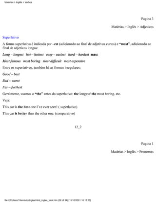 Página 3
Matérias > Inglês > Adjetivos
Superlativo
A forma superlativa é indicada por –est (adicionado ao final de adjetivos curtos) e “most”, adicionado ao
final de adjetivos longos:
Long – longest hot – hottest easy – easiest hard – hardest mas:
Most famous most boring most difficult most expensive
Entre os superlativos, também há as formas irregulares:
Good – best
Bad – worst
Far – furthest
Geralmente, usamos o “the” antes do superlativo: the longest/ the most boring, etc.
Veja:
This car is the best one I´ve ever seen! ( superlativo)
This car is better than the other one. (comparativo)
12_2
Página 1
Matérias > Inglês > Pronomes
Matérias > Inglês > Verbos
file:///C|/Alan/10emtudo/Ingles/html_ingles_total.htm (26 of 34) [15/10/2001 16:15:13]
 