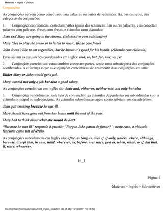 Conjunções
As conjunções servem como conectivos para palavras ou partes de sentenças. Há, basicamente, três
categorias de conjunções:
1. Conjunções coordenadas: conectam partes iguais das sentenças. Em outras palavras, elas conectam
palavras com palavras, frases com frases, e cláusulas com cláusulas:
John and Mary are going to the cinema. (substantivo com substantivo)
Mary likes to play the piano or to listen to music. (frase com frase)
John doesn´t like to eat vegetables, but he knows it´s good for his health. (cláusula com cláusula)
Estas seriam as conjunções coordenadas em Inglês: and, or, but, for, nor, so, yet
2. Conjunções correlativas: estas também conectam partes, sendo uma subcategoria das conjunções
coordenadas. A diferença é que as conjunções correlativas são realmente duas conjunções em uma:
Either Mary or John would get a job.
Mary wanted not only a job but also a good salary.
As conjunções correlativas em Inglês são: both-and, either-or, neither-nor, not only-but also
3. Conjunções subordinadas: este tipo de conjunção liga cláusulas dependentes ou subordinadas com a
cláusula principal ou independente. As cláusulas subordinadas agem como substantivos ou advérbios.
John quit smoking because he was ill.
Mary should have gone out from her house until the end of the year.
Mary had to think about what she would do next.
“Because he was ill” responde à questão “Porque John parou de fumar?”: neste caso, a cláusula
funciona como um advérbio.
As conjunções subordinadas em Inglês são: after, as long as, even if, if only, unless, where, although,
because, except that, in case, until, wherever, as, before, ever since, just as, when, while, as if, but that,
if, since, whenever.
16_1
Página 1
Matérias > Inglês > Substantivos
Matérias > Inglês > Verbos
file:///C|/Alan/10emtudo/Ingles/html_ingles_total.htm (32 of 34) [15/10/2001 16:15:13]
 