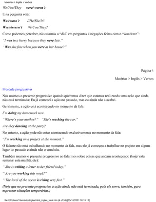 We/You/They were/ weren´t
E na pergunta será:
Was/wasn´t I/He/She/It?
Were/weren´t We/You/They?
Como podemos perceber, não usamos o “did” em perguntas e negações feitas com o “was/were”:
“I was in a hurry because they were late.”
“Was she fine when you were at her house?”
Página 4
Matérias > Inglês > Verbos
Presente progressivo
Nós usamos o presente progressivo quando queremos dizer que estamos realizando uma ação que ainda
não está terminada: Eu já comecei a ação no passado, mas eu ainda não a acabei.
Geralmente, a ação está acontecendo no momento da fala:
I´m doing my homework now.
“Where´s your mother?” “She´s washing the car.”
Are they dancing at the party?
No entanto, a ação pode não estar acontecendo exclusivamente no momento da fala:
“I´m working on a project at the moment.”
O falante não está trabalhando no momento da fala, mas ele já começou a trabalhar no projeto em algum
lugar do passado e ainda não o concluiu.
Também usamos o presente progressivo ao falarmos sobre coisas que andam acontecendo (hoje/ esta
semana/ esta manhã, etc):
“ She is writing a letter to her friend today.”
“ Are you working this week?”
“ The level of the ocean is rising very fast.”
(Note que no presente progressivo a ação ainda não está terminada, pois ele serve, também, para
expressar situações temporárias.)
Matérias > Inglês > Verbos
file:///C|/Alan/10emtudo/Ingles/html_ingles_total.htm (4 of 34) [15/10/2001 16:15:13]
 