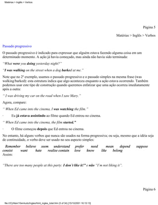 Página 5
Matérias > Inglês > Verbos
Passado progressivo
O passado progressivo é indicado para expressar que alguém estava fazendo alguma coisa em um
determinado momento. A ação já havia começado, mas ainda não havia sido terminada:
“What were you doing yesterday night?”
“I was walking on the street when a dog barked at me.”
Note que no 2º exemplo, usamos o passado progressivo e o passado simples na mesma frase (was
walking/barked): esta estrutura indica que algo aconteceu enquanto a ação estava ocorrendo. Também
podemos usar este tipo de construção quando queremos enfatizar que uma ação ocorreu imediatamente
após a outra:
“ I was driving my car on the road when I saw Mary.”
Agora, compare:
“ When Ed came into the cinema, I was watching the film.”
· Eu já estava assistindo ao filme quando Ed entrou no cinema.
“ When Ed came into the cinema, the film started.”
· O filme começou depois que Ed entrou no cinema.
No entanto, há alguns verbos que nunca são usados na forma progressiva; ou seja, mesmo que a idéia seja
de continuidade, o verbo deve ser usado no seu aspecto simples:
Remember believe seem understand prefer need mean depend suppose
consist want hate realise contain love know like belong
Assim:
“There are too many people at this party: I don´t like it!” e não “I´m not liking it”.
Página 6
Matérias > Inglês > Verbos
file:///C|/Alan/10emtudo/Ingles/html_ingles_total.htm (5 of 34) [15/10/2001 16:15:13]
 