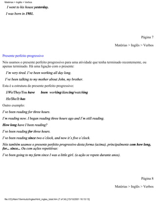 I went to his house yesterday.
I was born in 1981.
Página 7
Matérias > Inglês > Verbos
Presente perfeito progressivo
Nós usamos o presente perfeito progressivo para uma atividade que tenha terminado recentemente, ou
apenas terminado. Há uma ligação com o presente:
I´m very tired. I´ve been working all day long.
I´ve been talking to my mother about John, my brother.
Esta é a estrutura do presente perfeito progressivo:
I/We/They/You have been working/dancing/watching
He/She/It has
Outro exemplo:
I´ve been reading for three hours.
I´m reading now. I began reading three hours ago and I´m still reading.
How long have I been reading?
I´ve been reading for three hours.
I´ve been reading since two o´clock, and now it´s five o´clock.
Nós também usamos o presente perfeito progressivo desta forma (acima), principalmente com how long,
for... since... Ou com ações repetitivas:
I´ve been going to my farm since I was a little girl. (a ação se repete durante anos).
Página 8
Matérias > Inglês > Verbos
Matérias > Inglês > Verbos
file:///C|/Alan/10emtudo/Ingles/html_ingles_total.htm (7 of 34) [15/10/2001 16:15:13]
 