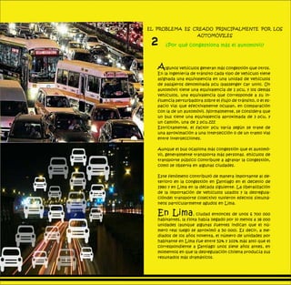 El problema es creado principalmente por los
automóviles
¿Por qué congestiona más el automovil?
Algunos vehículos generan más congestión que otros.
En la ingeniería de tránsito cada tipo de vehículo tiene
asignada una equivalencia en una unidad de vehículos
de pasajeros denominada pcu (passenger car unit). Un
automóvil tiene una equivalencia de 1 pcu, y los demás
vehículos, una equivalencia que corresponde a su in-
fluencia perturbadora sobre el flujo de tránsito, o el es-
pacio vial que efectivamente ocupan, en comparación
con la de un automóvil. Normalmente, se considera que
un bus tiene una equivalencia aproximada de 3 pcu, y
un camión, una de 2 pcu.zzz
Estrictamente, el factor pcu varía según se trate de
una aproximación a una intersección o de un tramo vial
entre intersecciones.
Aunque el bus ocasiona más congestión que el automó-
vil, generalmente transporta más personas. ehículos de
transporte público contribuye a agravar la congestión,
como se observa en algunas ciudades.
Este fenómeno contribuyó de manera importante al de-
terioro en la congestión en Santiago en el decenio de
1980 y en Lima en la década siguiente. La liberalización
de la importación de vehículos usados y la desregula-
cióndel transporte colectivo tuvieron efectos simultá-
neos particularmente agudos en Lima.
En Lima, ciudad entonces de unos 6 700 000
habitantes, la flota había llegado por lo menos a 38 000
unidades (aunque algunas fuentes indican que el nú-
mero real luego se aproximó a 50 000). Es decir, a me-
diados de los años noventa, el número de unidades por
habitante en Lima fue entre 52% y 101% más alto que el
correspondiente a Santiago unos siete años antes, en
momentos en que la desregulación chilena producía sus
resultados más dramáticos.
2
SIGUIENTEANTERIOR
 