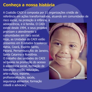 A Coalizão CADI é composta por 11 organizações cristãs de
referência em ações transformadoras, atuando em comunidades de
risco social, na proteção à infância, à
adolescência, e à família. O CADI
existe desde 1994, e seus projetos
priorizam o atendimento a
comunidades em risco social.
Hoje, as Unidades do CADI estão
presentes em 8 estados brasileiros:
Bahia, Ceará, Espírito Santo,
Paraná, Pernambuco,Rio de Janeiro,
Santa Catarina e Rondônia.
O trabalho das unidades do CADI
se baseia na promoção do acesso
à assistência social, formação de
lideranças cristãs, educação,
arte-cultura, esporte,
profissionalização, saúde,
segurança alimentar, formação
cidadã e advocacy.
Conheça a nossa história
 