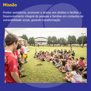 Missão
Prestar assistência, promover o acesso aos direitos e facilitar o
Desenvolvimento integral de pessoas e famílias em contextos de
vulnerabilidade social, gerando transformação.
 