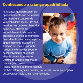 Conhecendo a criança apadrinhada
As crianças que participam do
apadrinhamento são de famílias
que vivem em contexto de
vulnerabilidade social. Elas são
inscritas nos projetos oferecidos
pelo CADI, através de
encaminhamento da rede de
proteção à criança do município
e/ou identificadas pela equipe de
apadrinhamento quando em
situação de risco. O padrinho
receberá informações sobre o
desenvolvimento da criança
através do Monitoramento
Detalhado Anual e cartinha da
criança (via correio).
Regularmente o padrinho receberá
também informações e notícias, por e-mail, sobre os projetos
desenvolvidos pelo CADI na comunidade.
 
