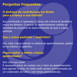 O dinheiro da contribuição vai direto
para a criança e sua família?
Sua contribuição é repassada à criança sob a forma de benefícios,
nunca em dinheiro. O recurso do apadrinhamento viabiliza as
atividades do programa de desenvolvimento do qual a criança
participa.
Sou o único padrinho / madrinha?
Sim. Cada criança inserida no sistema de apadrinhamento, poderá
ter no máximo 01 padrinho.
Posso visitar a minha criança
apadrinhada?
Sim! Claro que pode!
É necessário entrar em contato com o Setor de apadrinhamento
para agendar a visita. As visitas serão sempre acompanhadas por
um colaborador do CADI e com tempo preestabelecido.
Perguntas frequentes:
 