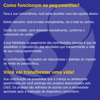 Como funcionam os pagamentos?
Para a sua conveniência, você pode escolher uma das opções abaixo:
Boleto bancário: será enviado mensalmente, via e-mail ou correio.
Cartão de crédito: será debitado mensalmente, conforme o
vencimento do cartão.
A sua fidelidade no pagamento das contribuições mensais é que irá
possibilitar a manutenção das atividades que transformarão a vida
de sua criança apadrinhada.
As contribuições não podem ser descontadas / abatidas do imposto
de renda de pessoa física.
Você vai transformar uma vida!
Sua contribuição vai possibilitar que a criança ou adolescente
apadrinhada por você participe dos projetos desenvolvidos pelo
CADI. Os projetos são definidos de acordo com a necessidade
apontada após a realização do diagnóstico comunitário.
 