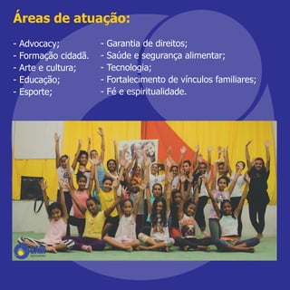 Áreas de atuação:
- Advocacy;
- Formação cidadã.
- Arte e cultura;
- Educação;
- Esporte;
- Garantia de direitos;
- Saúde e segurança alimentar;
- Tecnologia;
- Fortalecimento de vínculos familiares;
- Fé e espiritualidade.
 
