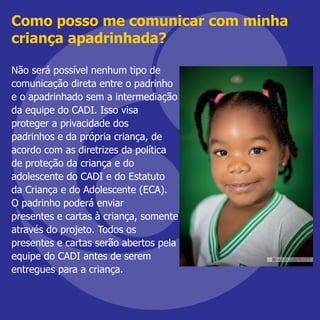 Como posso me comunicar com minha
criança apadrinhada?
Não será possível nenhum tipo de
comunicação direta entre o padrinho
e o apadrinhado sem a intermediação
da equipe do CADI. Isso visa
proteger a privacidade dos
padrinhos e da própria criança, de
acordo com as diretrizes da política
de proteção da criança e do
adolescente do CADI e do Estatuto
da Criança e do Adolescente (ECA).
O padrinho poderá enviar
presentes e cartas à criança, somente
através do projeto. Todos os
presentes e cartas serão abertos pela
equipe do CADI antes de serem
entregues para a criança.
 