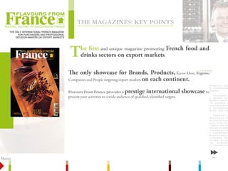 ThE MagazinEs: kEy poinTs
 TesTing, TasTing or discovering France

    The Only InTernaTIOnal French MagazIne
          FOr Purchasers and PrOFessIOnal
        decIsIOn-Makers On exPOrT MarkeTs




                                              T      he first and unique magazine promoting French food and
                                                     drinks sectors on export markets.

                                             The only showcase for Brands, Products, Know-How, Regions,
                                             Companies and People targeting export markets on each continent.


                                             Flavours From France provides a prestige international                         showcase to
                                             present your activities to a wide audience of qualified, identified targets.




Menu                                                                                                                                      Next



       Editions: key points                   Target readership           Journalists & editorial staff             Columns         Contact
 