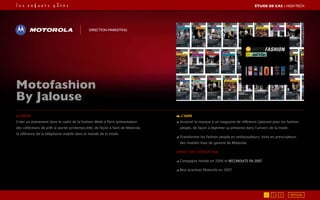 Le brief
créer un événement dans le cadre de la Fashion Week à Paris (présentation
des collections de prêt-à-porter printemps/été), de façon à faire de Motorola
la référence de la téléphonie mobile dans le monde de la mode.
L’idée
◢ Associer la marque à un magazine de référence (Jalouse) pour les fashion
people, de façon à légitimer sa présence dans l’univers de la mode.
◢ Transformer les fashion people en ambassadeurs, voire en prescripteurs
des mobiles haut de gamme de Motorola.
Impact de l’opération
◢ Campagne menée en 2006 et reconduite en 2007,
◢ Best practices Motorola en 2007.
Motofashion
By Jalouse
Direction marketing
RETOUR1 2 3
ÉTUDE DE CAS┃High Tech
 