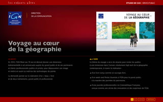 Le brief
En 2010, l’IGN fêtait ses 70 ans et désirait donner une dimension
événementielle à cet anniversaire auprès du grand public et de ses partenaires
et clients (professionnels publics et privés), pour dépoussiérer son image
et mettre en avant sa maîtrise des technologies de pointe.
La demande portait sur la réalisation d’un « beau » livre
et de deux événements, grand public et professionnel.
L’idée
Le thème du voyage a servi de sésame pour inviter les publics
à une immersion dans l’univers résolument high tech de la géographie
contemporaine, à travers la réalisation :
◢ d’un livre conçu comme un ouvrage d’art,
◢ d’un week-end Portes Ouvertes à l’IGN pour le grand public,
à la manière des journées du patrimoine,
◢ d’une journée professionnelle à la Cinémathèque Française,
conçue comme une vitrine des innovations et des expertises de l’IGN.
Voyage au cœur
de la géographie
Direction
de la communication
RETOUR1 2 3 4
ÉTUDE DE CAS┃SERVICE PUBLIC
 