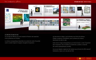LE LIVRE DES 70 ANS DE L’IGN
Un ouvrage de référence qui rend compte de l’histoire, des expertises
et des productions de l’Institut.
La richesse iconographique disponible et la volonté de rendre l’ensemble
vivant a conduit l’agence à imaginer une galerie d’exposition.
Les documents et objets y sont présentés sous forme de tableaux,
d’objets-sculptures, d’installations, avec la présence de visiteurs
déambulant de salle en salle.
Cette mise en image scénographique, qui invite le lecteur à visiter l’exposition
dans l’exposition, met en évidence la modernité, la vitalité, la créativité
des sciences géographiques actuelles.
Une version digitale a également été réalisée sous la forme d’un PDF interactif
feuilletable en ligne sur le site web de l’IGN.
RETOUR1 3
ÉTUDE DE CAS┃SERVICE PUBLIC
 