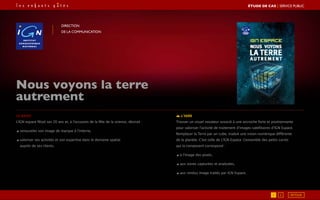 Nous voyons la terre
autrement
Direction
de la communication
Le brief
L’IGN espace fêtait ses 20 ans et, à l’occasion de la fête de la science, désirait :
◢ renouveler son image de marque à l’interne,
◢ valoriser ses activités et son expertise dans le domaine spatial
auprès de ses clients.
L’idée
Trouver un visuel novateur associé à une accroche forte et positionnante
pour valoriser l’activité de traitement d’images satellitaires d’IGN Espace.
Remplacer la Terre par un cube, traduit une vision numérique différente
de la planète. C’est celle de L’IGN Espace. L’ensemble des petits carrés
qui la composent correspond :
◢ à l’image des pixels,
◢ aux zones capturées et analysées,
◢ aux rendus image traités par IGN Espace.
1 2
ÉTUDE DE CAS┃SERVICE PUBLIC
RETOUR
 