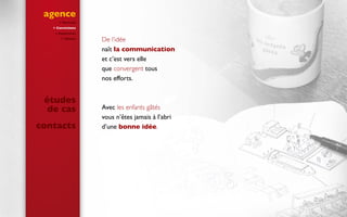 agence
 Portrait
 Convictions
 Expertises
 Clients
De l’idée
naît la communication
et c’est vers elle
que convergent tous
nos efforts.
Avec les enfants gâtés
vous n’êtes jamais à l’abri
d’une bonne idée.
études
de cas
contacts
 