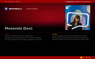 Le brief
Promouvoir le smartphone Dext, via une campagne créant :
◢ du buzz autour de la marque Motorola pour lui redonner de l’attractivité,
◢ du trafic en points de vente sur 50 magasins stratégiques en Ile-de-France.
L’idée
Recruter sur Facebook une vingtaine de démonstrateurs du smartphone
Dext pour des actions de street marketing à proximité des points de vente
sélectionnés, pendant 7 week-ends (du 13 novembre au 24 décembre 2009).
Motorola Dext
Direction marketing
RETOUR1 2
ÉTUDE DE CAS┃Marketing de communauté
 