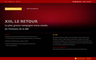 Le brief
◢ Concevoir un lancement événementiel pour la sortie du tome 20
de la série culte, qui signe le grand retour de XIII, après 4 ans d’absence.
◢ Profiter de l’événement pour soutenir le fonds
◢ Associer à l’événement la sortie simultanée de Colonel Amos,
tome IV de XIII Mystery
L’idée
Remobiliser l’intérêt des lecteurs et des distributeurs, qui pensaient la série
terminée, à travers un plan d’actions rythmé dans le temps et une montée
en puissance médiatique, de mai 2010 jusqu’au lancement le 18 novembre 2011,
en s’appuyant sur un dispositif multimédia très puissant (100 millions de contacts)
et sur les nombreux partenariats de Dargaud.
Impact de l’opération
Plus de 80 000 visiteurs sur le site web sur les 5 mois de durée du jeu
XIII, le retour
La plus grosse campagne cross-media
de l’histoire de la BD
DIRECTION MARKETING
RETOUR51 2 3 4
ÉTUDE DE CAS┃Loisirs culturels
 