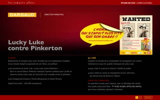 1 2 RETOUR
Le brief
Redynamiser la marque Lucky Luke, brouillée par ses exploitations multiples
et qui s’érode malgré la popularité de son héros, en profitant :
◢ du lancement du tome 4 de « Lucky Luke contre Pinkerton ».
Dans ce nouvel album, Pinkerton manipule l’opinion publique pour qu’elle se
retourne contre Lucky Luke, en l’accusant d’un complot contre le président,
◢ du changement d’auteurs (Tonino Benacquista et Daniel Pennac).
Objectif de ventes : 400 000 exemplaires.
DIRECTION MARKETING
L’idée
Exploiter le concept de la manipulation en propageant une rumeur
remettant en cause les qualités héroïques de Lucky Luke :
◢ pour créer la surprise et relancer l’intérêt du public,
◢ pour mettre en avant un changement de ton, d’écriture,
qui donne envie de découvrir l’album.
Impact de l’opération
Un quatrième succès pour l’agence, avec un décollage des ventes
très rapide juste avant Noël : 1ère
place au box- office des ventes,
tous livres confondus, pendant 2 semaines.
Lucky Luke
contre Pinkerton
ÉTUDE DE CAS┃LOISIRS CULTURELS
 