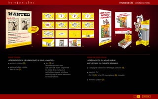1.
2.
3. 4. 5. 6.
7.
◢ annonce-presse [1],
◢ stickers bulles à coller
dans la rue [2],
◢ jeu [3] sur
larumeurquicourt.com :
une série de bulles colportant
les mots de la rumeur et
qui éclatent quand on clique
dessus jusqu’à laisser découvrir
le nouvel album.
phase teaser
La propagation de la rumeur avec le visuel « Wanted ».
phase de révélation
La présentation du nouvel album
avec le visuel du crieur de journaux.
◢ campagne nationale d’affichage pantalon [4],
◢ matériel PLV :
PLV 10 [5], 30 et 75 exemplaires [6], chevalet,
◢ annonce-presse [7].
ÉTUDE DE CAS┃Loisirs culturels
1 2 RETOUR
 