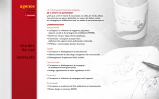 agence
 Portrait
 Convictions
 Expertises
 Clients
La communication en général …
et la vôtre en particulier
Quels que soient la nature de vos projets, vos cibles, les media utilisés,
nous sommes une agence généraliste en mesure de réaliser toutes
vos campagnes, en collaboration avec un réseau de partenaires experts.
Communication
Institutionnelle 
 Conception et réalisation de magazines, plaquettes,
rapports annuels et de campagnes de sensibilisation RH/RSE,
 Identité de marque : logos, chartes graphiques,
 Événements : conception et supervision,
réalisation des supports print, audiovisuels, multimedia,
 RP-Presse : communiqués, dossiers de presse.
Digitale 
 Conception et développement de sites Internet,
 Gestion éditoriale de sites, blogs, management de communautés,
 Développement d’applications Flash, mobiles.
Opérationnelle
 Conception et développement de campagnes
de lancement/soutien grand public,
 Mailings, argumentaires de vente, signalétique et PLV.
Publicitaire
 Conception et réalisation de campagnes multi supports.
Audiovisuelle
 Conception et production de films publicitaires et institutionnels.
 Motion design et animation 2D/3D.
études
de cas
contacts
 