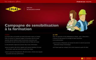 Le brief
Le Groupe Colas, qui possède une école de formation interne, le Campus
Colas, et consacre un important budget à la formation (4% de la masse
salariale), désirait mobiliser toutes les personnes concernées avant
la constitution du plan annuel de formation dans les filiales du Groupe.
Il a été demandé à l’agence de concevoir deux livrets d’information :
◢ pour les salariés, afin de leur rappeler qu’ils peuvent bénéficier d’un plan
de formation, quels que soient leur poste et leur niveau.
◢ pour le personnel d’encadrement, afin de les inciter à former leurs équipes
et accroître ainsi leurs performances.
L’idée
Avoir une approche à la fois pédagogique et ludique , pour « désacraliser »
le discours et faire passer les messages de façon dynamique
et non administrative :
◢ par le recours à l’illustration, qui permet de mettre en scène les personnes
intéressées de façon humoristique,
◢ en faisant appel par analogie à des univers populaires auprès de cibles.
Campagne de sensibilisation
à la formation
Direction
des ressources humaines
1 2
ÉTUDE DE CAS┃industrie
RETOUR
 