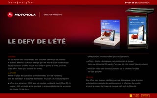 Le brief
Sur un marché très concurrentiel, avec une offre pléthorique de produits
et d’offres, Motorola souhaitait émerger par une mise en avant systématique
de ses nouveaux produits lors de leur sortie en points de vente, associée
à des offres fortes pour soutenir les ventes.
L’idée
Mettre en place des opérations promotionnelles, en trade marketing
avec les opérateurs et la grande distribution, en jouant sur plusieurs registres :
◢ offres prix attractives : ODR, avec un montant remboursé élevé (20 ou 30 €),
toujours lié à un double achat (portable + accessoire Motorola) ou une vente
liée « pour 1 € de plus »,
◢ offres forfaits, incontournables pour les opérateurs,
◢ offres « charity » écologiques, qui positionnent la marque
dans une démarche RSE auprès d’un cœur de cible réceptif (jeunes urbains)
◢ mises en valeur des nouveaux produits par la création d’une PLV
de type gloryfier.
Le PLUS
Ces offres sont toujours habillées avec une thématique et une direction
artistique correspondant au positionnement et à l’univers du produit
et dans le respect de l’image de marque high tech de Motorola.
le defy de l’été
Direction marketing
ÉTUDE DE CAS┃High Tech
1 2 3 RETOUR
 