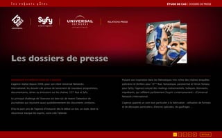 Démarche et prestations de l’agence
L’agence réalise depuis 2008, pour son client Universal Networks
International, les dossiers de presse de lancement de nouveaux programmes,
documentaires, séries ou émissions sur les chaînes 13ème
Rue et Syfy.
Le principal challenge de l’exercice est bien sûr de retenir l’attention de
journalistes qui reçoivent quasi quotidiennement des documents similaires.
D’où le parti pris de l’agence d’instaurer dès le début un ton, un style, dont la
récurrence marque les esprits, voire crée l’attente.
Puisant son inspiration dans les thématiques très riches des chaînes (enquêtes
policières et thrillers pour 13ème
Rue, fantastique, paranormal et héroic fantasy
pour Syfy), l’agence conçoit des mailings événementiels, ludiques, étonnants,
inquiétants, qui reflètent parfaitement l’esprit « entertainement » d’Universal
Networks International.
L’agence apporte un soin tout particulier à la fabrication : utilisation de formats
et de découpes particuliers, d’encres spéciales, de gaufrages …
Les dossiers de presse
RELATIONS PRESSE
ÉTUDE DE CAS┃DOSSIERS DE PRESSE
5421 3 RETOUR
 