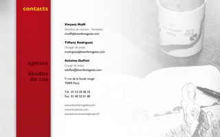 contacts
agence
études
de cas
Vincent Maffi
Directeur de création - Fondateur
vmaffi@lesenfantsgates.com
Tiffany Rodriguez
Chargée de projet
trodriguez@lesenfantsgates.com
Antoine Duffait
Chargé de projet
aduffait@lesenfantsgates.com
7, rue de la boule rouge
75009 Paris
Tél. : 01 53 20 38 10
Fax : 01 40 22 01 48
www.lesenfantsgates.com
www.facebook.com
www.environmentalproject.fr
 