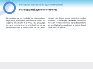 Potenciales beneficios del ayuno intermitente
Fisiología del ayuno intermitente
la expresión de un regulador de mitocondrias,
la proteína peroxisome proliferator-activated re-
ceptor γ co-activator 1 α (PGC-1α), que juega
un papel importante en la modulación de genes
relacionados con el metabolismo de los carbo-
hidratos y los ácidos grasos entre otras muchas
funciones1
. Los cuerpos cetónicos, también in-
fluyen en el metabolismo de los lípidos al alterar
las actividades hormonales de la leptina, la adi-
ponectina o la grelina1
.
 