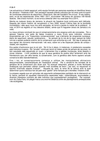 de4 4
Les actuacions a l’estat espanyol, amb equips formats per persones expertes en identiﬁcar ànecs
de Jamaica i “tiradores d’elit”, han perseguit aquests pobres individus per tot arreu amb el suport
de nombroses estacions de seguiment i observació, des del Cantàbric ﬁns al sud. El seu balanç,
però, no és tan espectacular: entre 1984 i 2011, acumularen 186 ànecs de Jamaica i 69 híbrids
abatuts. Des d’eixe moment, no es tornà a detectar altre nou exemplar ﬁns a 2014. 

Mentre es mataven ànecs de Jamaica, la situació de l’espècie local continuava sent delicada.
Després del màxim històric de recuperació a l’any 2000, durant l’última fase de la bombolla
immobiliària i dels seus nous rics amb escopeta, es tornà a perdre la meitat de la població. A
més, el 2014 es registrà un nou descens dràstic, sense que hi hagueren ànecs de Jamaica a la
vista. 

La meua primera conclusió és que el conservacionisme ens enganya amb els conceptes. Per a
generar l’alarma, ens parla de falses invasions a mans d’uns pocs individus, víctimes
propiciatòries per a la “maquinària conservacionista” que s’alimenta de programes europeus,
plans de seguiment, estudis, publicacions… Va sempre de la mà de la caça, perquè és millor
unir-se a aquest poderós enemic de la conservació que enfrontar-se a ell. Qui sap si perquè els
que signen els convenis internacionals i els xecs, sobre tot a les Espanyes plenes de cortijos i
vedats, són caçadors. 

Ens parlen d’extincions que no en són. No hi ha ni atacs, ni matances, ni predacions causades
pels individus invasors. Els “envaïts” continuen tenint el mateix accés de sempre als recursos: no
són expulsats dels aiguamolls on viuen i s’alimenten ﬁns a gèlides muntanyes, àrids deserts o
zones urbanes. L’únic problema és que la seua genètica es podria diluir lentament amb les
hibridacions que, per altra banda, la conservarien, com la genètica dels Homo sapiens actuals
conserva la dels neanderthalensis. 

Fins i tot, el conservacionisme comença a utilitzar les manipuladores aﬁrmacions
desconnectades, característiques de l’explotació animal. Per a vendre’ns les bondats de la
genètica de la conservació ens diuen que “ha avançat veloçment, gràcies a noves tècniques
analítiques que permeten utilitzar mostres molt xicotetes de teixit i, per tant, no requerixen el
sacriﬁci d’animals objecte d’estudi”. Aquesta és, però, la rama de la ciència amb la qual
determinen quins individus han de patir eixa “gestió” amb trampes per a femelles i tiradors d’elit.

La propera vegada que em grinyolen els arguments antiespecistes partidaris de la intervenció en
la natura, pensaré en aquestes intervencions especistes reals i sistemàtiques, acomodades a
diversos interessos contraris als dels individus que suposadament protegeixen. Per suposat,
com diu Catia Faria, tot plegat marca una enorme distància entre els plantejaments antiespecistes
i els ecologistes.
 