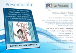 Presentación:




                                                                     Editorial
                                   Las Aventuras

                                 Pastora Auzaque de Burgos
                                                       Autora - Editora
                           Invita a la presentación de su nuevo libro:
                ASPECTOS FUNDAMENTALES EN LA ELABORACIÓN DE
                     MANUALES, REGLAMENTOS, CÓDIGOS U OTROS
                        INTERNOS DE LOS DIFERENTES ENTES DE LA
                                        PROPIEDAD HORIZONTAL

                      BIBLIOTECA LUIS ANGEL ARANGO
                    Febrero 16 de 2013, hora: 4:30 p.m. a 6:30 p.m.
                                           CENTRO DE EVENTOS
                      Calle 11 No. 4-14, La Candelaria, Bogotá, D. C.
                      Inf.: 476 2144 / 605 7089 / cel.: 313 388 8647
                                      Confirmar asistencia al correo:
                       librosar4lasaventuras_editorial@hotmail.com


                                                                 Coctel
                                 Espacio limitado, requiere pre-registro.
 