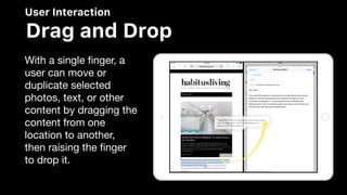User Interaction
Drag and Drop
With a single ﬁnger, a
user can move or
duplicate selected
photos, text, or other
content by dragging the
content from one
location to another,
then raising the ﬁnger
to drop it.
 