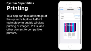 System Capabilities
Printing
Your app can take advantage of
the system’s built-in AirPrint
technology to enable wireless
printing of images, PDFs, and
other content to compatible
printers.
 