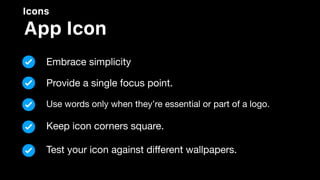 Icons
App Icon
Embrace simplicity
Provide a single focus point.
Use words only when they’re essential or part of a logo.
Keep icon corners square.
Test your icon against diﬀerent wallpapers.
 