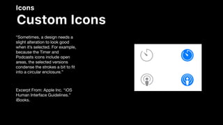 Icons
Custom Icons
“Sometimes, a design needs a
slight alteration to look good
when it’s selected. For example,
because the Timer and
Podcasts icons include open
areas, the selected versions
condense the strokes a bit to ﬁt
into a circular enclosure.”

Excerpt From: Apple Inc. “iOS
Human Interface Guidelines.”
iBooks.
 