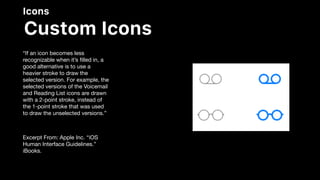 Icons
Custom Icons
“If an icon becomes less
recognizable when it’s ﬁlled in, a
good alternative is to use a
heavier stroke to draw the
selected version. For example, the
selected versions of the Voicemail
and Reading List icons are drawn
with a 2-point stroke, instead of
the 1-point stroke that was used
to draw the unselected versions.”

Excerpt From: Apple Inc. “iOS
Human Interface Guidelines.”
iBooks.
 